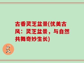 古香灵芝盆景(优美古风：灵芝盆景，与自然共舞奇妙生长)