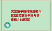 灵芝孢子粉和铁皮枫斗区别(灵芝孢子粉与铁皮枫斗的区别)