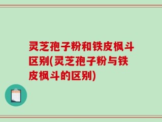 灵芝孢子粉和铁皮枫斗区别(灵芝孢子粉与铁皮枫斗的区别)