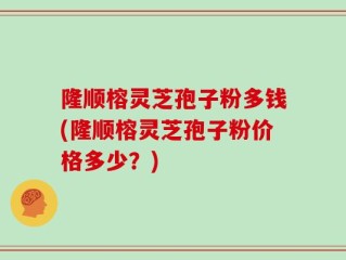 隆顺榕灵芝孢子粉多钱(隆顺榕灵芝孢子粉价格多少？)