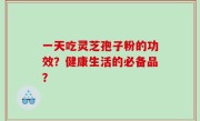 一天吃灵芝孢子粉的功效？健康生活的必备品？
