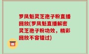 罗凤魁灵芝孢子粉直播回放(罗凤魁直播解密灵芝孢子粉功效，精彩回放不容错过)