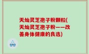 天灿灵芝孢子粉颗粒(天灿灵芝孢子粉——改善身体健康的良选)