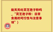 能天天吃灵芝孢子粉吗_“灵芝孢子粉：日常食用的可行性与注意事项”)