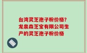 台湾灵芝孢子粉价格？龙泉森芝宝有限公司生产的灵芝孢子粉价格