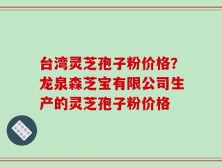 台湾灵芝孢子粉价格？龙泉森芝宝有限公司生产的灵芝孢子粉价格