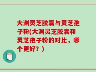 大渊灵芝胶囊与灵芝孢子粉(大渊灵芝胶囊和灵芝孢子粉的对比，哪个更好？)