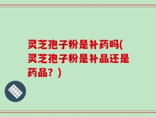灵芝孢子粉是补药吗(灵芝孢子粉是补品还是药品？)