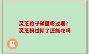 灵芝孢子破壁粉过期？灵芝粉过期了还能吃吗