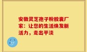 安徽灵芝孢子粉胶囊厂家：让您的生活焕发新活力，走出平淡