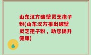 山东汉方破壁灵芝孢子粉(山东汉方推出破壁灵芝孢子粉，助您提升健康)