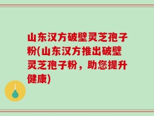 山东汉方破壁灵芝孢子粉(山东汉方推出破壁灵芝孢子粉，助您提升健康)