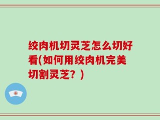绞肉机切灵芝怎么切好看(如何用绞肉机完美切割灵芝？)