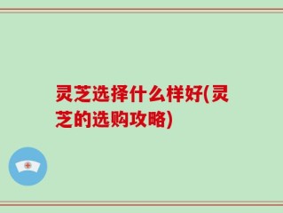 灵芝选择什么样好(灵芝的选购攻略)