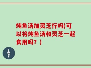 炖鱼汤加灵芝行吗(可以将炖鱼汤和灵芝一起食用吗？)
