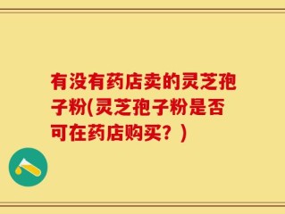 有没有药店卖的灵芝孢子粉(灵芝孢子粉是否可在药店购买？)
