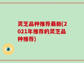 灵芝品种推荐最新(2021年推荐的灵芝品种推荐)