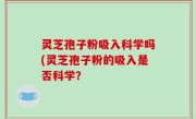 灵芝孢子粉吸入科学吗(灵芝孢子粉的吸入是否科学？