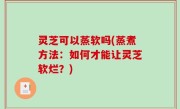 灵芝可以蒸软吗(蒸煮方法：如何才能让灵芝软烂？)