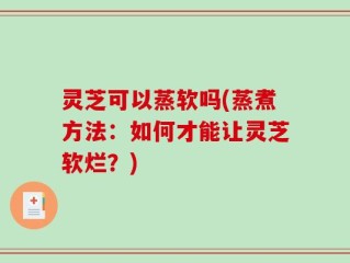 灵芝可以蒸软吗(蒸煮方法：如何才能让灵芝软烂？)