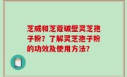 芝威和芝蔻破壁灵芝孢子粉？了解灵芝孢子粉的功效及使用方法？