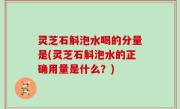 灵芝石斛泡水喝的分量是(灵芝石斛泡水的正确用量是什么？)