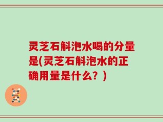 灵芝石斛泡水喝的分量是(灵芝石斛泡水的正确用量是什么？)