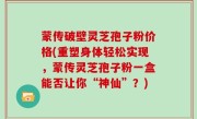 蒙传破壁灵芝孢子粉价格(重塑身体轻松实现，蒙传灵芝孢子粉一盒能否让你“神仙”？)