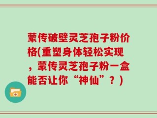 蒙传破壁灵芝孢子粉价格(重塑身体轻松实现，蒙传灵芝孢子粉一盒能否让你“神仙”？)