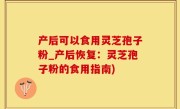 产后可以食用灵芝孢子粉_产后恢复：灵芝孢子粉的食用指南)