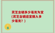 灵芝含硒多少毫克为宜(灵芝含硒适宜摄入多少毫克？)