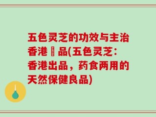 五色灵芝的功效与主治香港岀品(五色灵芝：香港出品，药食两用的天然保健良品)