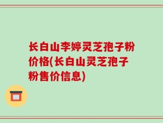 长白山李婷灵芝孢子粉价格(长白山灵芝孢子粉售价信息)