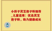小孩子灵芝孢子粉推荐_儿童适用：优选灵芝孢子粉，助力健康成长