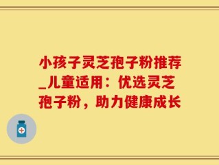 小孩子灵芝孢子粉推荐_儿童适用：优选灵芝孢子粉，助力健康成长