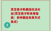 灵芝孢子粉最佳吃法大全(灵芝孢子粉食用指南：多种最佳食用方式盘点)