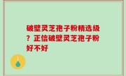 破壁灵芝孢子粉精选级？正信破壁灵芝孢子粉好不好