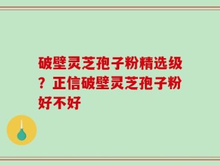 破壁灵芝孢子粉精选级？正信破壁灵芝孢子粉好不好