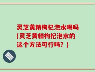 灵芝黄精枸杞泡水喝吗(灵芝黄精枸杞泡水的这个方法可行吗？)