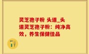灵芝孢子粉 头道_头道灵芝孢子粉：纯净高效，养生保健佳品