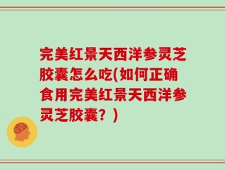完美红景天西洋参灵芝胶囊怎么吃(如何正确食用完美红景天西洋参灵芝胶囊？)