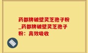 药都牌破壁灵芝孢子粉_药都牌破壁灵芝孢子粉：高效吸收
