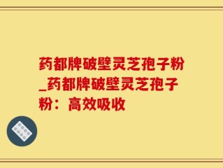 药都牌破壁灵芝孢子粉_药都牌破壁灵芝孢子粉：高效吸收