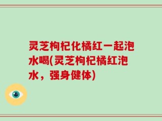 灵芝枸杞化橘红一起泡水喝(灵芝枸杞橘红泡水，强身健体)
