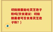切除胆囊能吃灵芝孢子粉吗(饮食建议：切除胆囊者可否食用灵芝孢子粉？)
