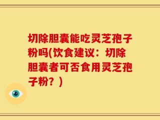 切除胆囊能吃灵芝孢子粉吗(饮食建议：切除胆囊者可否食用灵芝孢子粉？)