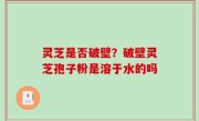 灵芝是否破壁？破壁灵芝孢子粉是溶于水的吗