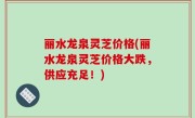 丽水龙泉灵芝价格(丽水龙泉灵芝价格大跌，供应充足！)