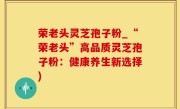 荣老头灵芝孢子粉_“荣老头”高品质灵芝孢子粉：健康养生新选择)