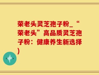 荣老头灵芝孢子粉_“荣老头”高品质灵芝孢子粉：健康养生新选择)